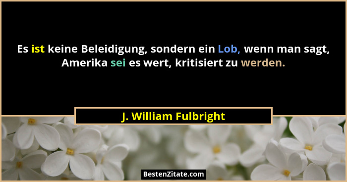 Es ist keine Beleidigung, sondern ein Lob, wenn man sagt, Amerika sei es wert, kritisiert zu werden.... - J. William Fulbright