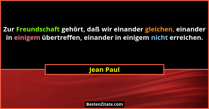 Zur Freundschaft gehört, daß wir einander gleichen, einander in einigem übertreffen, einander in einigem nicht erreichen.... - Jean Paul
