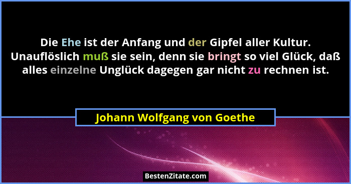 Die Ehe ist der Anfang und der Gipfel aller Kultur. Unauflöslich muß sie sein, denn sie bringt so viel Glück, daß alles e... - Johann Wolfgang von Goethe