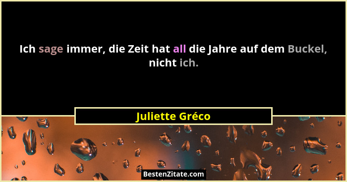Ich sage immer, die Zeit hat all die Jahre auf dem Buckel, nicht ich.... - Juliette Gréco