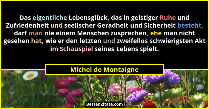 Das eigentliche Lebensglück, das in geistiger Ruhe und Zufriedenheit und seelischer Geradheit und Sicherheit besteht, darf man n... - Michel de Montaigne