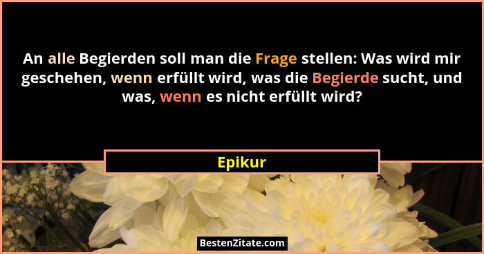 An alle Begierden soll man die Frage stellen: Was wird mir geschehen, wenn erfüllt wird, was die Begierde sucht, und was, wenn es nicht erfül... - Epikur