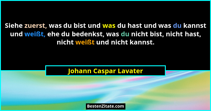 Siehe zuerst, was du bist und was du hast und was du kannst und weißt, ehe du bedenkst, was du nicht bist, nicht hast, nicht w... - Johann Caspar Lavater