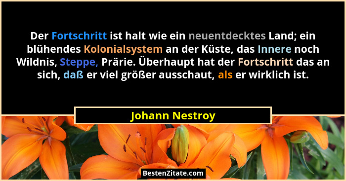 Der Fortschritt ist halt wie ein neuentdecktes Land; ein blühendes Kolonialsystem an der Küste, das Innere noch Wildnis, Steppe, Prär... - Johann Nestroy