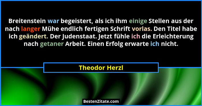 Breitenstein war begeistert, als ich ihm einige Stellen aus der nach langer Mühe endlich fertigen Schrift vorlas. Den Titel habe ich g... - Theodor Herzl