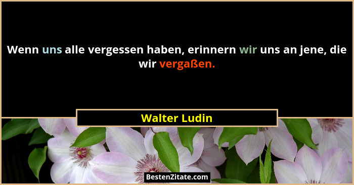 Wenn uns alle vergessen haben, erinnern wir uns an jene, die wir vergaßen.... - Walter Ludin