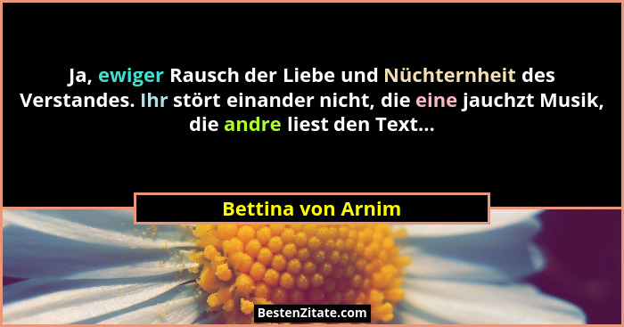 Ja, ewiger Rausch der Liebe und Nüchternheit des Verstandes. Ihr stört einander nicht, die eine jauchzt Musik, die andre liest den... - Bettina von Arnim