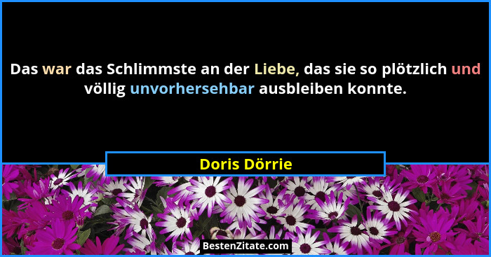 Das war das Schlimmste an der Liebe, das sie so plötzlich und völlig unvorhersehbar ausbleiben konnte.... - Doris Dörrie