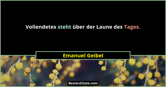 Vollendetes steht über der Laune des Tages.... - Emanuel Geibel