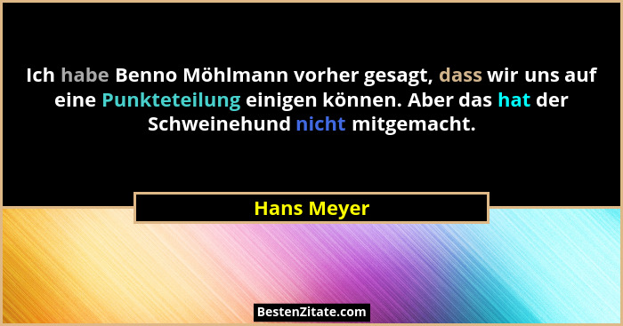 Ich habe Benno Möhlmann vorher gesagt, dass wir uns auf eine Punkteteilung einigen können. Aber das hat der Schweinehund nicht mitgemacht... - Hans Meyer