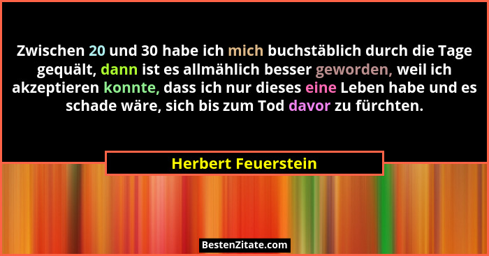 Zwischen 20 und 30 habe ich mich buchstäblich durch die Tage gequält, dann ist es allmählich besser geworden, weil ich akzeptiere... - Herbert Feuerstein