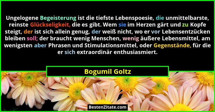 Ungelogene Begeisterung ist die tiefste Lebenspoesie, die unmittelbarste, reinste Glückseligkeit, die es gibt. Wem sie im Herzen gärt... - Bogumil Goltz