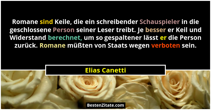 Romane sind Keile, die ein schreibender Schauspieler in die geschlossene Person seiner Leser treibt. Je besser er Keil und Widerstand... - Elias Canetti