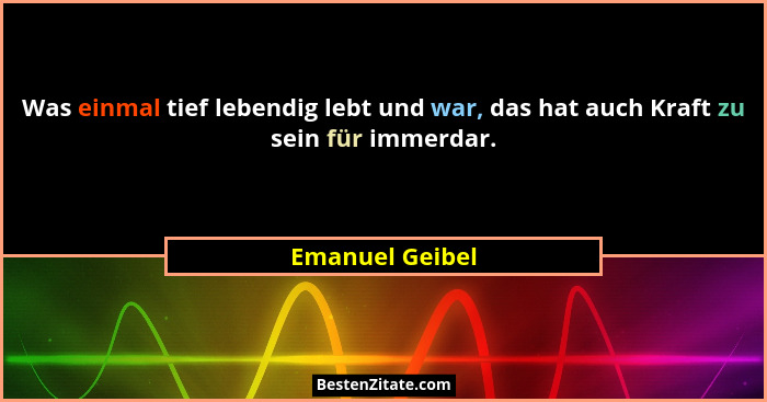 Was einmal tief lebendig lebt und war, das hat auch Kraft zu sein für immerdar.... - Emanuel Geibel