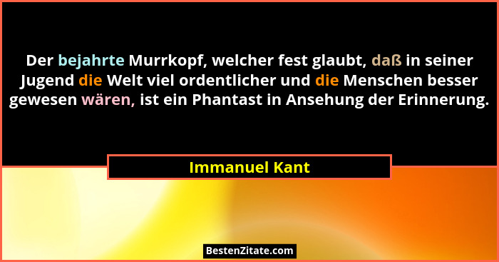 Der bejahrte Murrkopf, welcher fest glaubt, daß in seiner Jugend die Welt viel ordentlicher und die Menschen besser gewesen wären, ist... - Immanuel Kant
