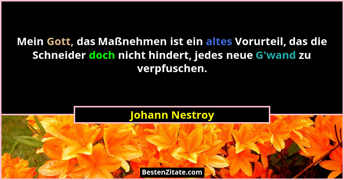 Mein Gott, das Maßnehmen ist ein altes Vorurteil, das die Schneider doch nicht hindert, jedes neue G'wand zu verpfuschen.... - Johann Nestroy