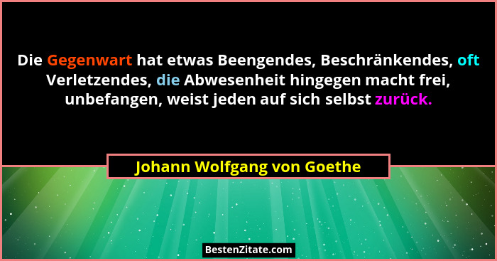 Die Gegenwart hat etwas Beengendes, Beschränkendes, oft Verletzendes, die Abwesenheit hingegen macht frei, unbefangen, we... - Johann Wolfgang von Goethe