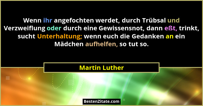 Wenn ihr angefochten werdet, durch Trübsal und Verzweiflung oder durch eine Gewissensnot, dann eßt, trinkt, sucht Unterhaltung; wenn e... - Martin Luther