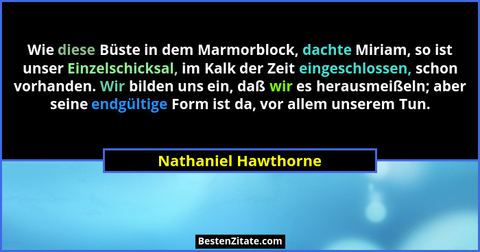 Wie diese Büste in dem Marmorblock, dachte Miriam, so ist unser Einzelschicksal, im Kalk der Zeit eingeschlossen, schon vorhande... - Nathaniel Hawthorne