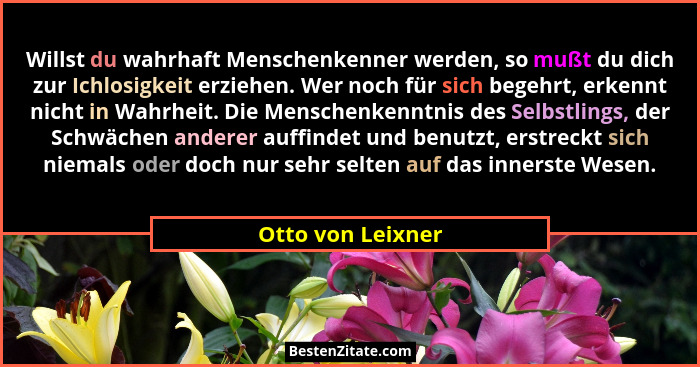 Willst du wahrhaft Menschenkenner werden, so mußt du dich zur Ichlosigkeit erziehen. Wer noch für sich begehrt, erkennt nicht in Wa... - Otto von Leixner