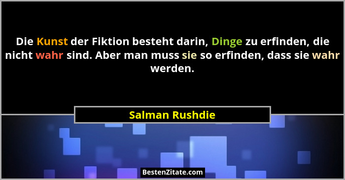 Die Kunst der Fiktion besteht darin, Dinge zu erfinden, die nicht wahr sind. Aber man muss sie so erfinden, dass sie wahr werden.... - Salman Rushdie