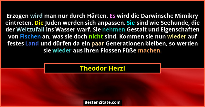 Erzogen wird man nur durch Härten. Es wird die Darwinsche Mimikry eintreten. Die Juden werden sich anpassen. Sie sind wie Seehunde, di... - Theodor Herzl