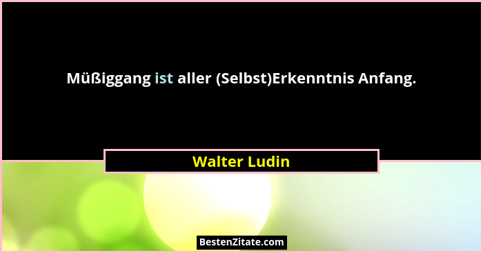 Müßiggang ist aller (Selbst)Erkenntnis Anfang.... - Walter Ludin