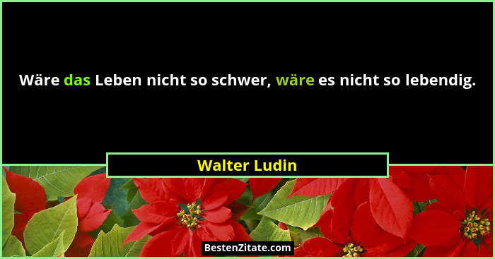 Wäre das Leben nicht so schwer, wäre es nicht so lebendig.... - Walter Ludin