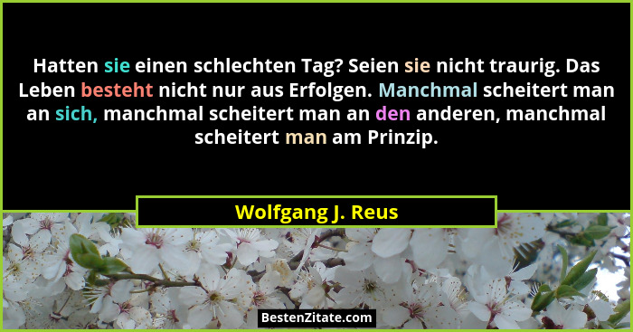 Hatten sie einen schlechten Tag? Seien sie nicht traurig. Das Leben besteht nicht nur aus Erfolgen. Manchmal scheitert man an sich,... - Wolfgang J. Reus