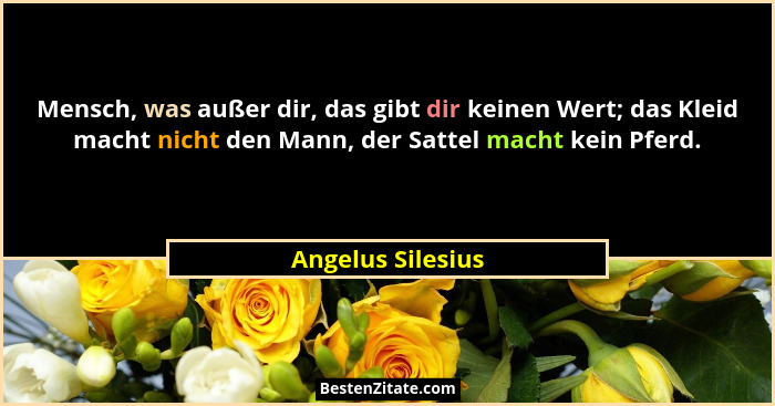 Mensch, was außer dir, das gibt dir keinen Wert; das Kleid macht nicht den Mann, der Sattel macht kein Pferd.... - Angelus Silesius