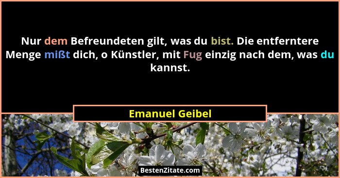 Nur dem Befreundeten gilt, was du bist. Die entferntere Menge mißt dich, o Künstler, mit Fug einzig nach dem, was du kannst.... - Emanuel Geibel