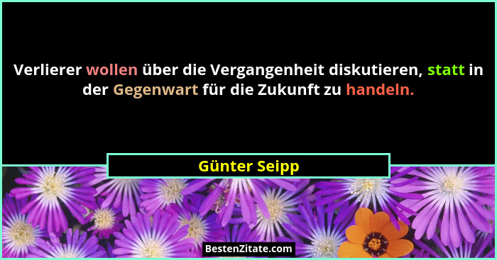 Verlierer wollen über die Vergangenheit diskutieren, statt in der Gegenwart für die Zukunft zu handeln.... - Günter Seipp