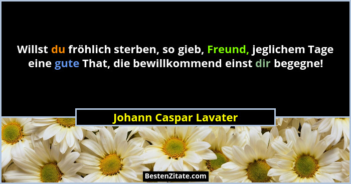Willst du fröhlich sterben, so gieb, Freund, jeglichem Tage eine gute That, die bewillkommend einst dir begegne!... - Johann Caspar Lavater