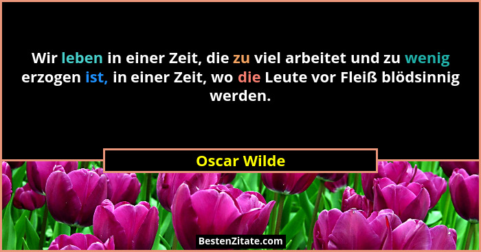 Wir leben in einer Zeit, die zu viel arbeitet und zu wenig erzogen ist, in einer Zeit, wo die Leute vor Fleiß blödsinnig werden.... - Oscar Wilde