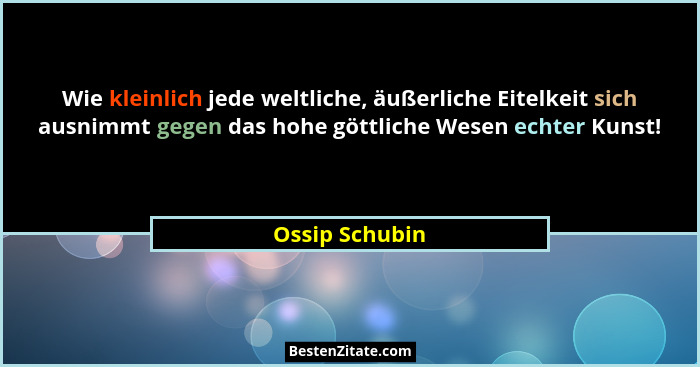 Wie kleinlich jede weltliche, äußerliche Eitelkeit sich ausnimmt gegen das hohe göttliche Wesen echter Kunst!... - Ossip Schubin
