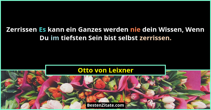 Zerrissen Es kann ein Ganzes werden nie dein Wissen, Wenn Du im tiefsten Sein bist selbst zerrissen.... - Otto von Leixner
