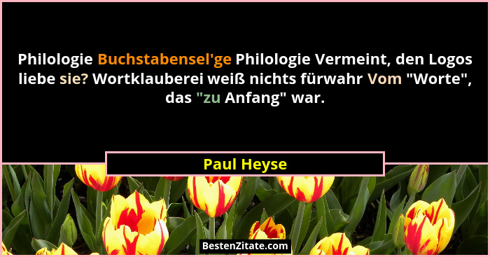 Philologie Buchstabensel'ge Philologie Vermeint, den Logos liebe sie? Wortklauberei weiß nichts fürwahr Vom "Worte", das "... - Paul Heyse