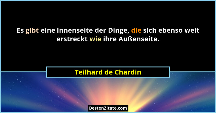 Es gibt eine Innenseite der Dinge, die sich ebenso weit erstreckt wie ihre Außenseite.... - Teilhard de Chardin