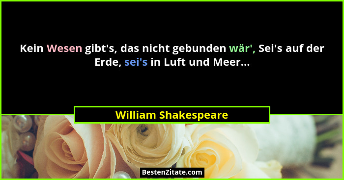 Kein Wesen gibt's, das nicht gebunden wär', Sei's auf der Erde, sei's in Luft und Meer...... - William Shakespeare