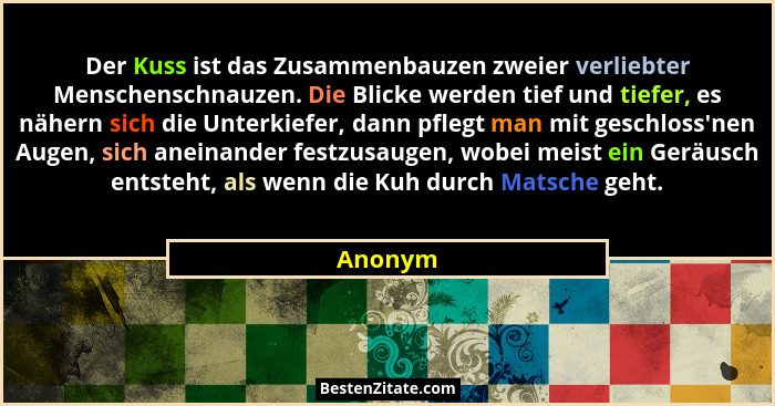 Der Kuss ist das Zusammenbauzen zweier verliebter Menschenschnauzen. Die Blicke werden tief und tiefer, es nähern sich die Unterkiefer, dann... - Anonym