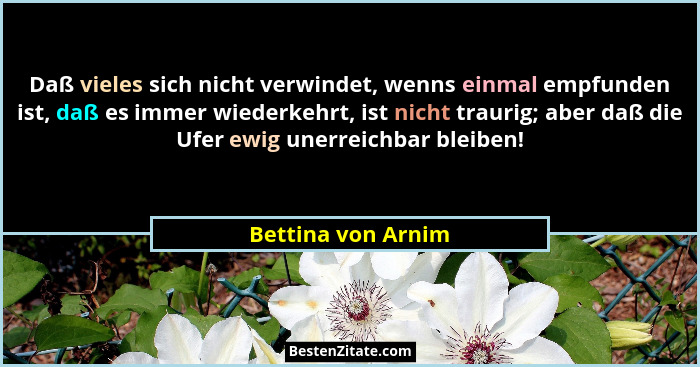 Daß vieles sich nicht verwindet, wenns einmal empfunden ist, daß es immer wiederkehrt, ist nicht traurig; aber daß die Ufer ewig u... - Bettina von Arnim