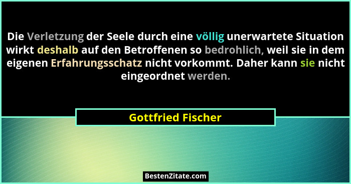 Die Verletzung der Seele durch eine völlig unerwartete Situation wirkt deshalb auf den Betroffenen so bedrohlich, weil sie in dem... - Gottfried Fischer