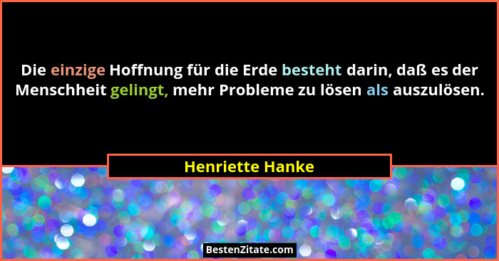 Die einzige Hoffnung für die Erde besteht darin, daß es der Menschheit gelingt, mehr Probleme zu lösen als auszulösen.... - Henriette Hanke