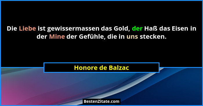 Die Liebe ist gewissermassen das Gold, der Haß das Eisen in der Mine der Gefühle, die in uns stecken.... - Honore de Balzac