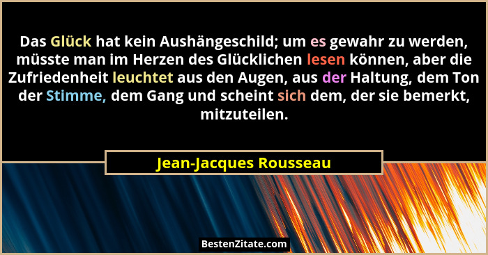 Das Glück hat kein Aushängeschild; um es gewahr zu werden, müsste man im Herzen des Glücklichen lesen können, aber die Zufried... - Jean-Jacques Rousseau