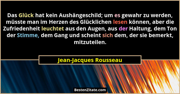 Das Glück hat kein Aushängeschild; um es gewahr zu werden, müsste man im Herzen des Glücklichen lesen können, aber die Zufried... - Jean-Jacques Rousseau
