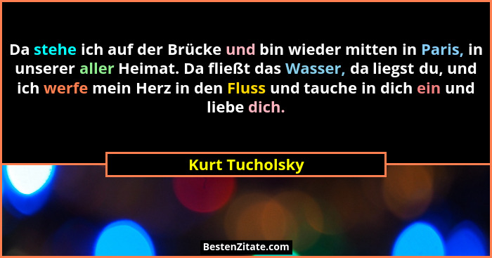 Da stehe ich auf der Brücke und bin wieder mitten in Paris, in unserer aller Heimat. Da fließt das Wasser, da liegst du, und ich werf... - Kurt Tucholsky