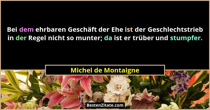 Bei dem ehrbaren Geschäft der Ehe ist der Geschlechtstrieb in der Regel nicht so munter; da ist er trüber und stumpfer.... - Michel de Montaigne