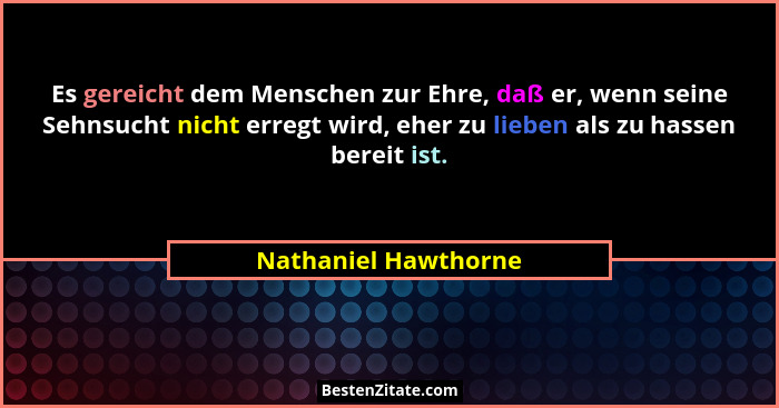 Es gereicht dem Menschen zur Ehre, daß er, wenn seine Sehnsucht nicht erregt wird, eher zu lieben als zu hassen bereit ist.... - Nathaniel Hawthorne