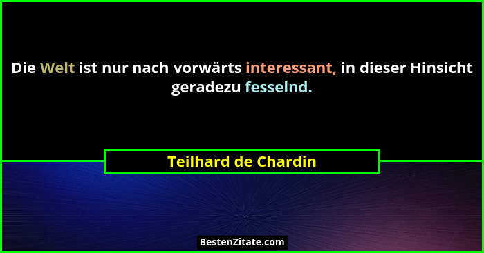 Die Welt ist nur nach vorwärts interessant, in dieser Hinsicht geradezu fesselnd.... - Teilhard de Chardin